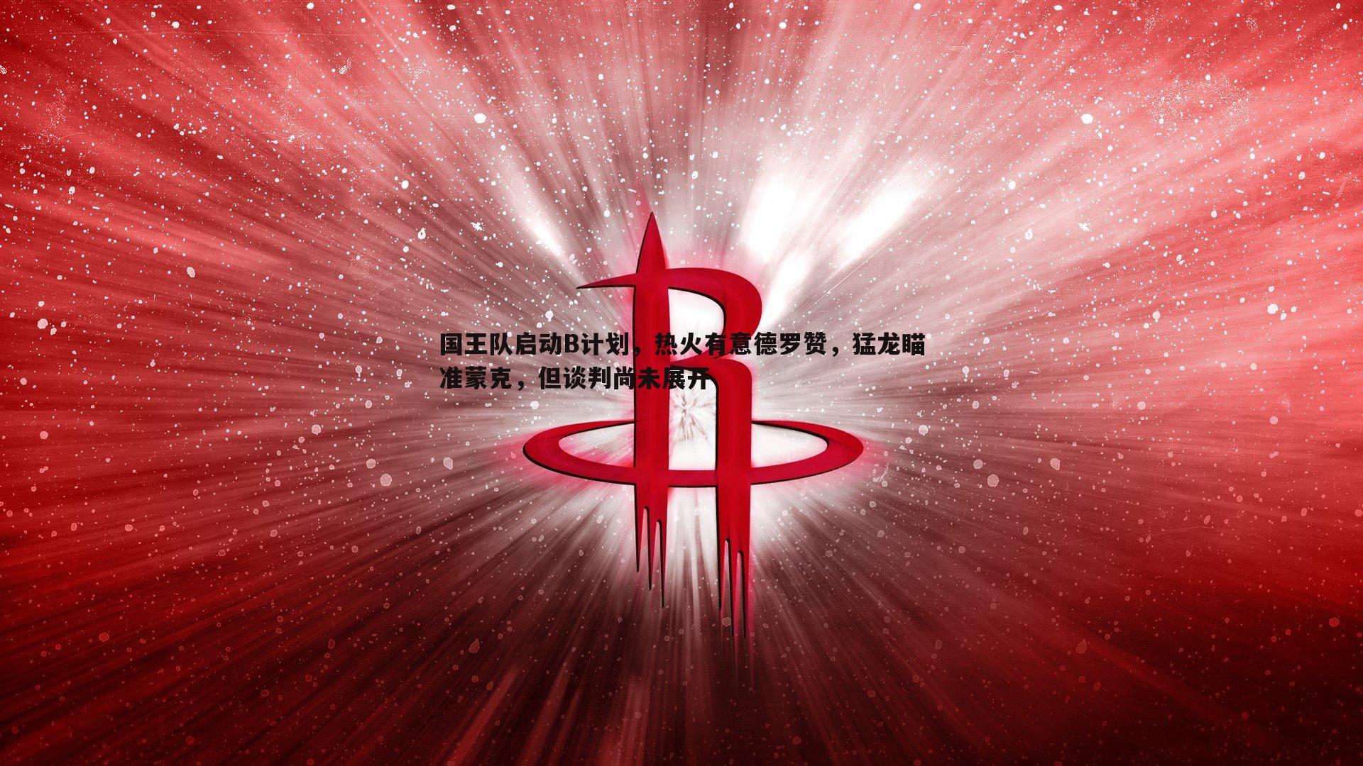 国王队启动B计划，热火有意德罗赞，猛龙瞄准蒙克，但谈判尚未展开