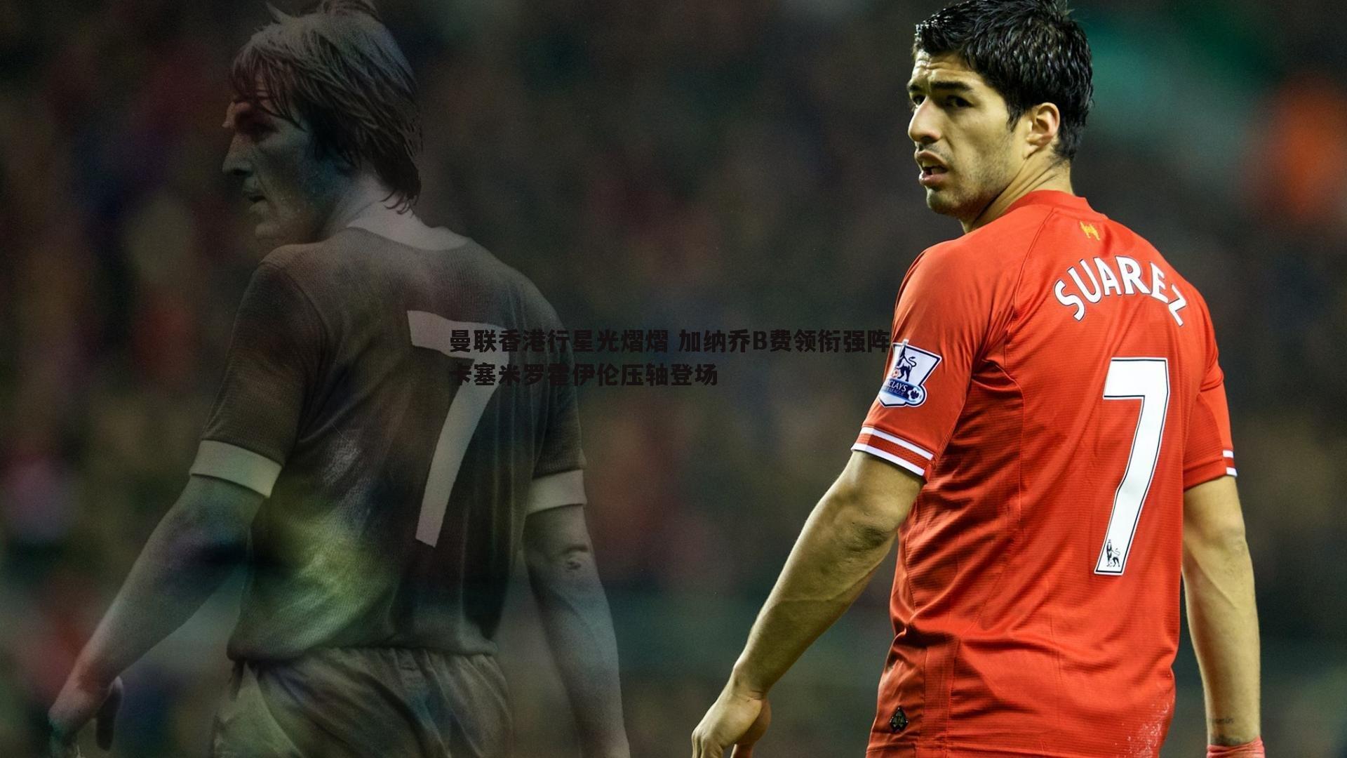 曼联香港行星光熠熠 加纳乔B费领衔强阵 卡塞米罗霍伊伦压轴登场